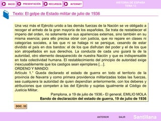 HISTORIA DE ESPAÑA
TEMA 13
RECURSOS INTERNETPRESENTACIÓN
Santillana
INICIO
SALIRSALIRANTERIORANTERIOR
Texto: El golpe de Estado militar de julio de 1936
DOC. 33DOC. 33
Una vez más el Ejército unido a las demás fuerzas de la Nación se ve obligado a
recoger el anhelo de la gran mayoría de los españoles. Se trata de restablecer el
imperio del orden, no solamente en sus apariencias externas, sino también en su
misma esencia; para ello precisa obrar con justicia, que no repare en clases ni
categorías sociales, a las que ni se halaga ni se persigue, cesando de estar
dividido el país en dos bandos: el de los que disfrutan del poder y el de los que
son atropellados en sus derechos. La conducta de cada uno guiará la de la
autoridad, otro elemento desaparecido de nuestra Nación y que es indispensable
en toda colectividad humana. El restablecimiento del principio de autoridad exige
inexcusablemente que los castigos sean ejemplares […].
ORDENO Y MANDO:
Artículo 1.° Queda declarado el estado de guerra en todo el territorio de la
provincia de Navarra y como primera providencia militarizadas todas las fuerzas,
sea cualquiera la autoridad de quien dependían anteriormente, con los deberes y
atribuciones que competen a las del Ejército y sujetas igualmente al Código de
Justicia Militar.
Pamplona, a 19 de julio de 1936.- El general, EMILIO MOLA
Bando de declaración del estado de guerra, 19 de julio de 1936
Una vez más el Ejército unido a las demás fuerzas de la Nación se ve obligado a
recoger el anhelo de la gran mayoría de los españoles. Se trata de restablecer el
imperio del orden, no solamente en sus apariencias externas, sino también en su
misma esencia; para ello precisa obrar con justicia, que no repare en clases ni
categorías sociales, a las que ni se halaga ni se persigue, cesando de estar
dividido el país en dos bandos: el de los que disfrutan del poder y el de los que
son atropellados en sus derechos. La conducta de cada uno guiará la de la
autoridad, otro elemento desaparecido de nuestra Nación y que es indispensable
en toda colectividad humana. El restablecimiento del principio de autoridad exige
inexcusablemente que los castigos sean ejemplares […].
ORDENO Y MANDO:
Artículo 1.° Queda declarado el estado de guerra en todo el territorio de la
provincia de Navarra y como primera providencia militarizadas todas las fuerzas,
sea cualquiera la autoridad de quien dependían anteriormente, con los deberes y
atribuciones que competen a las del Ejército y sujetas igualmente al Código de
Justicia Militar.
Pamplona, a 19 de julio de 1936.- El general, EMILIO MOLA
Bando de declaración del estado de guerra, 19 de julio de 1936
 