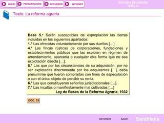 HISTORIA DE ESPAÑA
TEMA 13
RECURSOS INTERNETPRESENTACIÓN
Santillana
INICIO
SALIRSALIRANTERIORANTERIOR
Texto: La reforma agraria
DOC. 33DOC. 33
Base 5.a
Serán susceptibles de expropiación las tierras
incluidas en los siguientes apartados:
1.° Las ofrecidas voluntariamente por sus dueños […].
4.° Las fincas rústicas de corporaciones, fundaciones y
establecimientos públicos que las exploten en régimen de
arrendamiento, aparcería o cualquier otra forma que no sea
explotación directa […].
5.° Las que por las circunstancias de su adquisición, por no
ser explotadas directamente por los adquirentes […], deba
presumirse que fueron compradas con fines de especulación
o con el único objeto de percibir su renta.
6.° Las que constituyeron señoríos jurisdiccionales […].
7.° Las incultas o manifiestamente mal cultivadas […]
Ley de Bases de la Reforma Agraria, 1932
Base 5.a
Serán susceptibles de expropiación las tierras
incluidas en los siguientes apartados:
1.° Las ofrecidas voluntariamente por sus dueños […].
4.° Las fincas rústicas de corporaciones, fundaciones y
establecimientos públicos que las exploten en régimen de
arrendamiento, aparcería o cualquier otra forma que no sea
explotación directa […].
5.° Las que por las circunstancias de su adquisición, por no
ser explotadas directamente por los adquirentes […], deba
presumirse que fueron compradas con fines de especulación
o con el único objeto de percibir su renta.
6.° Las que constituyeron señoríos jurisdiccionales […].
7.° Las incultas o manifiestamente mal cultivadas […]
Ley de Bases de la Reforma Agraria, 1932
 