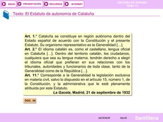 HISTORIA DE ESPAÑA
TEMA 13
RECURSOS INTERNETPRESENTACIÓN
Santillana
INICIO
SALIRSALIRANTERIORANTERIOR
Texto: El Estatuto de autonomía de Cataluña
DOC. 34DOC. 34
Art. 1.° Cataluña se constituye en región autónoma dentro del
Estado español de acuerdo con la Constitución y el presente
Estatuto. Su organismo representativo es la Generalidad […].
Art. 2.° El idioma catalán es, como el castellano, lengua oficial
en Cataluña […]. Dentro del territorio catalán, los ciudadanos,
cualquiera que sea su lengua materna, tendrán derecho a elegir
el idioma oficial que prefieran en sus relaciones con los
tribunales, autoridades y funcionarios de toda clase, tanto de la
Generalidad como de la República […].
Art. 11.° Corresponde a la Generalidad la legislación exclusiva
en materia civil, salvo lo dispuesto en el artículo 15, número 1, de
la Constitución, y la administrativa que le esté plenamente
atribuida por este Estatuto.
La Gaceta, Madrid, 21 de septiembre de 1932
Art. 1.° Cataluña se constituye en región autónoma dentro del
Estado español de acuerdo con la Constitución y el presente
Estatuto. Su organismo representativo es la Generalidad […].
Art. 2.° El idioma catalán es, como el castellano, lengua oficial
en Cataluña […]. Dentro del territorio catalán, los ciudadanos,
cualquiera que sea su lengua materna, tendrán derecho a elegir
el idioma oficial que prefieran en sus relaciones con los
tribunales, autoridades y funcionarios de toda clase, tanto de la
Generalidad como de la República […].
Art. 11.° Corresponde a la Generalidad la legislación exclusiva
en materia civil, salvo lo dispuesto en el artículo 15, número 1, de
la Constitución, y la administrativa que le esté plenamente
atribuida por este Estatuto.
La Gaceta, Madrid, 21 de septiembre de 1932
 