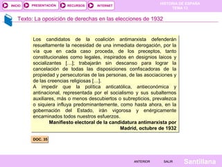 HISTORIA DE ESPAÑA
TEMA 13
RECURSOS INTERNETPRESENTACIÓN
Santillana
INICIO
SALIRSALIRANTERIORANTERIOR
Texto: La oposición de derechas en las elecciones de 1932
DOC. 35DOC. 35
Los candidatos de la coalición antimarxista defenderán
resueltamente la necesidad de una inmediata derogación, por la
vía que en cada caso proceda, de los preceptos, tanto
constitucionales como legales, inspirados en designios laicos y
socializantes […]; trabajarán sin descanso para lograr la
cancelación de todas las disposiciones confiscadoras de la
propiedad y persecutorias de las personas, de las asociaciones y
de las creencias religiosas […].
A impedir que la política anticatólica, antieconómica y
antinacional, representada por el socialismo y sus subalternos
auxiliares, más o menos descubiertos o subrepticios, prevalezca
o siquiera influya predominantemente, como hasta ahora, en la
gobernación del Estado, irán vigorosa y enérgicamente
encaminados todos nuestros esfuerzos.
Manifiesto electoral de la candidatura antimarxista por
Madrid, octubre de 1932
Los candidatos de la coalición antimarxista defenderán
resueltamente la necesidad de una inmediata derogación, por la
vía que en cada caso proceda, de los preceptos, tanto
constitucionales como legales, inspirados en designios laicos y
socializantes […]; trabajarán sin descanso para lograr la
cancelación de todas las disposiciones confiscadoras de la
propiedad y persecutorias de las personas, de las asociaciones y
de las creencias religiosas […].
A impedir que la política anticatólica, antieconómica y
antinacional, representada por el socialismo y sus subalternos
auxiliares, más o menos descubiertos o subrepticios, prevalezca
o siquiera influya predominantemente, como hasta ahora, en la
gobernación del Estado, irán vigorosa y enérgicamente
encaminados todos nuestros esfuerzos.
Manifiesto electoral de la candidatura antimarxista por
Madrid, octubre de 1932
 