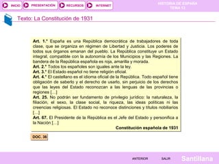 HISTORIA DE ESPAÑA
TEMA 13
RECURSOS INTERNETPRESENTACIÓN
Santillana
INICIO
SALIRSALIRANTERIORANTERIOR
Texto: La Constitución de 1931
DOC. 36DOC. 36
Art. 1.° España es una República democrática de trabajadores de toda
clase, que se organiza en régimen de Libertad y Justicia. Los poderes de
todos sus órganos emanan del pueblo. La República constituye un Estado
integral, compatible con la autonomía de los Municipios y las Regiones. La
bandera de la República española es roja, amarilla y morada.
Art. 2.° Todos los españoles son iguales ante la ley.
Art. 3.° El Estado español no tiene religión oficial.
Art. 4.° El castellano es el idioma oficial de la República. Todo español tiene
obligación de saberlo y el derecho de usarlo, sin perjuicio de los derechos
que las leyes del Estado reconozcan a las lenguas de las provincias o
regiones […]
Art. 25. No podrán ser fundamento de privilegio jurídico: la naturaleza, la
filiación, el sexo, la clase social, la riqueza, las ideas políticas ni las
creencias religiosas. El Estado no reconoce distinciones y títulos nobiliarios
[…]
Art. 67. El Presidente de la República es el Jefe del Estado y personifica a
la Nación […]
Constitución española de 1931
Art. 1.° España es una República democrática de trabajadores de toda
clase, que se organiza en régimen de Libertad y Justicia. Los poderes de
todos sus órganos emanan del pueblo. La República constituye un Estado
integral, compatible con la autonomía de los Municipios y las Regiones. La
bandera de la República española es roja, amarilla y morada.
Art. 2.° Todos los españoles son iguales ante la ley.
Art. 3.° El Estado español no tiene religión oficial.
Art. 4.° El castellano es el idioma oficial de la República. Todo español tiene
obligación de saberlo y el derecho de usarlo, sin perjuicio de los derechos
que las leyes del Estado reconozcan a las lenguas de las provincias o
regiones […]
Art. 25. No podrán ser fundamento de privilegio jurídico: la naturaleza, la
filiación, el sexo, la clase social, la riqueza, las ideas políticas ni las
creencias religiosas. El Estado no reconoce distinciones y títulos nobiliarios
[…]
Art. 67. El Presidente de la República es el Jefe del Estado y personifica a
la Nación […]
Constitución española de 1931
 