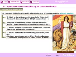 HISTORIA DE ESPAÑA
TEMA 13
RECURSOS INTERNETPRESENTACIÓN
Santillana
INICIO
SALIRSALIRANTERIORANTERIOR
1.- La proclamación de la república y las primeras reformas
Las reformas inmediatasLas reformas inmediatas
Se convocan Cortes Constituyentes e inmediatamente se ponen en marcha reformas urgentes
El debate territorial. Organización autonómica del territorio
Restaurar la Generalitat y Maciá (ERC) la independencia
Para paliar la miseria en el campo: el decreto de laboreo
forzoso y el decreto de términos municipales. Seguros, 8 h…
La reforma educativa. Alfabetización, coeducación y laicismo.
Creación de 7000 escuelas y maestros…
La reforma del Ejército. Modernización y primacía del poder
civil
Fidelidad a la república y retiros. Cierre Academia Zaragoza
La cuestión del orden público. Se crea la Guardia de Asalto
La niña bonita
 