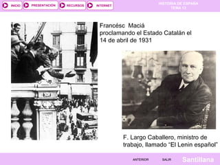 HISTORIA DE ESPAÑA
TEMA 13
RECURSOS INTERNETPRESENTACIÓN
Santillana
INICIO
SALIRSALIRANTERIORANTERIOR
Francésc Maciá
proclamando el Estado Catalán el
14 de abril de 1931
F. Largo Caballero, ministro de
trabajo, llamado “El Lenin español”
 