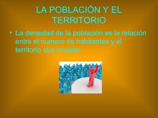 LA POBLACIÓN Y EL
TERRITORIO
• La densidad de la población es la relación
entre el numero de habitantes y el
territorio que ocupan.
 