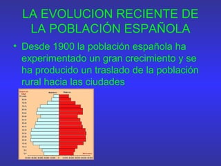 LA EVOLUCION RECIENTE DE
LA POBLACIÓN ESPAÑOLA
• Desde 1900 la población española ha
experimentado un gran crecimiento y se
ha producido un traslado de la población
rural hacia las ciudades
 