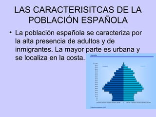 LAS CARACTERISITCAS DE LA
POBLACIÓN ESPAÑOLA
• La población española se caracteriza por
la alta presencia de adultos y de
inmigrantes. La mayor parte es urbana y
se localiza en la costa.
 
