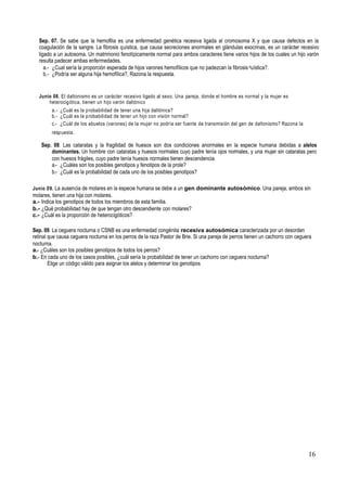16
Sep. 07. Se sabe que la hemofilia es una enfermedad genética recesiva ligada al cromosoma X y que causa defectos en la
coagulación de la sangre. La fibrosis quística, que causa secreciones anormales en glándulas exocrinas, es un carácter recesivo
ligado a un autosoma. Un matrimonio fenotípicamente normal para ambos caracteres tiene varios hijos de los cuales un hijo varón
resulta padecer ambas enfermedades.
a.- ¿Cual sería la proporción esperada de hijos varones hemofílicos que no padezcan la fibrosis quística?.
b.- ¿Podría ser alguna hija hemofílica?, Razona la respuesta.
Junio 08. El daltonismo es un carácter recesivo ligado al sexo. Una pareja, donde el hombre es normal y la mujer es
heterocigótica, tienen un hijo varón daltónico
a.- ¿Cuál es la probabilidad de tener una hija daltónica?
b.- ¿Cuál es la probabilidad de tener un hijo con visión normal?
c.- ¿Cuál de los abuelos (varones) de la mujer no podría ser fuente de transmisión del gen de daltonismo? Razona la
respuesta.
Sep. 08. Las cataratas y la fragilidad de huesos son dos condiciones anormales en la especie humana debidas a alelos
dominantes. Un hombre con cataratas y huesos normales cuyo padre tenía ojos normales, y una mujer sin cataratas pero
con huesos frágiles, cuyo padre tenía huesos normales tienen descendencia.
a.- ¿Cuáles son los posibles genotipos y fenotipos de la prole?
b.- ¿Cuál es la probabilidad de cada uno de los posibles genotipos?
Junio 09. La ausencia de molares en la especie humana se debe a un gen dominante autosómico. Una pareja, ambos sin
molares, tienen una hija con molares.
a.- Indica los genotipos de todos los miembros de esta familia.
b.- ¿Qué probabilidad hay de que tengan otro descendiente con molares?
c.- ¿Cuál es la proporción de heterocigóticos?
Sep. 09. La ceguera nocturna o CSNB es una enfermedad congénita recesiva autosómica caracterizada por un desorden
retinal que causa ceguera nocturna en los perros de la raza Pastor de Brie. Si una pareja de perros tienen un cachorro con ceguera
nocturna.
a.- ¿Cuáles son los posibles genotipos de todos los perros?
b.- En cada uno de los casos posibles, ¿cuál sería la probabilidad de tener un cachorro con ceguera nocturna?
Elige un código válido para asignar los alelos y determinar los genotipos
 