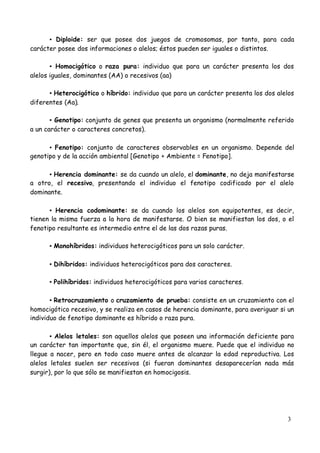 3
▪Diploide: ser que posee dos juegos de cromosomas, por tanto, para cada
carácter posee dos informaciones o alelos; éstos pueden ser iguales o distintos.
▪Homocigótico o raza pura: individuo que para un carácter presenta los dos
alelos iguales, dominantes (AA) o recesivos (aa)
▪Heterocigótico o híbrido: individuo que para un carácter presenta los dos alelos
diferentes (Aa).
▪Genotipo: conjunto de genes que presenta un organismo (normalmente referido
a un carácter o caracteres concretos).
▪Fenotipo: conjunto de caracteres observables en un organismo. Depende del
genotipo y de la acción ambiental [Genotipo + Ambiente = Fenotipo].
▪Herencia dominante: se da cuando un alelo, el dominante, no deja manifestarse
a otro, el recesivo, presentando el individuo el fenotipo codificado por el alelo
dominante.
▪Herencia codominante: se da cuando los alelos son equipotentes, es decir,
tienen la misma fuerza a la hora de manifestarse. O bien se manifiestan los dos, o el
fenotipo resultante es intermedio entre el de las dos razas puras.
▪Monohíbridos: individuos heterocigóticos para un solo carácter.
▪Dihíbridos: individuos heterocigóticos para dos caracteres.
▪Polihíbridos: individuos heterocigóticos para varios caracteres.
▪Retrocruzamiento o cruzamiento de prueba: consiste en un cruzamiento con el
homocigótico recesivo, y se realiza en casos de herencia dominante, para averiguar si un
individuo de fenotipo dominante es híbrido o raza pura.
▪Alelos letales: son aquellos alelos que poseen una información deficiente para
un carácter tan importante que, sin él, el organismo muere. Puede que el individuo no
llegue a nacer, pero en todo caso muere antes de alcanzar la edad reproductiva. Los
alelos letales suelen ser recesivos (si fueran dominantes desaparecerían nada más
surgir), por lo que sólo se manifiestan en homocigosis.
 