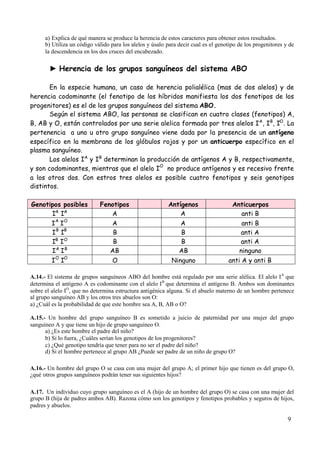 9
a) Explica de qué manera se produce la herencia de estos caracteres para obtener estos resultados.
b) Utiliza un código válido para los alelos y úsalo para decir cual es el genotipo de los progenitores y de
la descendencia en los dos cruces del encabezado.
► Herencia de los grupos sanguíneos del sistema ABO
En la especie humana, un caso de herencia polialélica (mas de dos alelos) y de
herencia codominante (el fenotipo de los híbridos manifiesta los dos fenotipos de los
progenitores) es el de los grupos sanguíneos del sistema ABO.
Según el sistema ABO, las personas se clasifican en cuatro clases (fenotipos) A,
B, AB y O, están controlados por una serie alelica formada por tres alelos IA
, IB
, IO
. La
pertenencia a uno u otro grupo sanguíneo viene dada por la presencia de un antígeno
específico en la membrana de los glóbulos rojos y por un anticuerpo específico en el
plasma sanguíneo.
Los alelos IA
y IB
determinan la producción de antígenos A y B, respectivamente,
y son codominantes, mientras que el alelo I
O
no produce antígenos y es recesivo frente
a los otros dos. Con estros tres alelos es posible cuatro fenotipos y seis genotipos
distintos.
Genotipos posibles Fenotipos Antígenos Anticuerpos
IA
IA
A A anti B
I
A
I
O
A A anti B
I
B
I
B
B B anti A
IB
IO
B B anti A
IA
IB
AB AB ninguno
I
O
I
O
O Ninguno anti A y anti B
A.14.- El sistema de grupos sanguíneos ABO del hombre está regulado por una serie alélica. El alelo IA
que
determina el antígeno A es codominante con el alelo IB
que determina el antígeno B. Ambos son dominantes
sobre el alelo IO
, que no determina estructura antigénica alguna. Si el abuelo materno de un hombre pertenece
al grupo sanguíneo AB y los otros tres abuelos son O:
a) ¿Cuál es la probabilidad de que este hombre sea A, B, AB o O?
A.15.- Un hombre del grupo sanguíneo B es sometido a juicio de paternidad por una mujer del grupo
sanguíneo A y que tiene un hijo de grupo sanguíneo O.
a) ¿Es este hombre el padre del niño?
b) Si lo fuera, ¿Cuáles serían los genotipos de los progenitores?
c) ¿Qué genotipo tendría que tener para no ser el padre del niño?
d) Si el hombre pertenece al grupo AB ¿Puede ser padre de un niño de grupo O?
A.16.- Un hombre del grupo O se casa con una mujer del grupo A; el primer hijo que tienen es del grupo O,
¿qué otros grupos sanguíneos podrán tener sus siguientes hijos?
A.17. Un individuo cuyo grupo sanguíneo es el A (hijo de un hombre del grupo O) se casa con una mujer del
grupo B (hija de padres ambos AB). Razona cómo son los genotipos y fenotipos probables y seguros de hijos,
padres y abuelos.
 