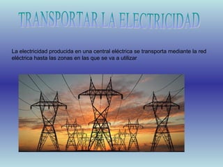 La electricidad producida en una central eléctrica se transporta mediante la red
eléctrica hasta las zonas en las que se va a utilizar

 