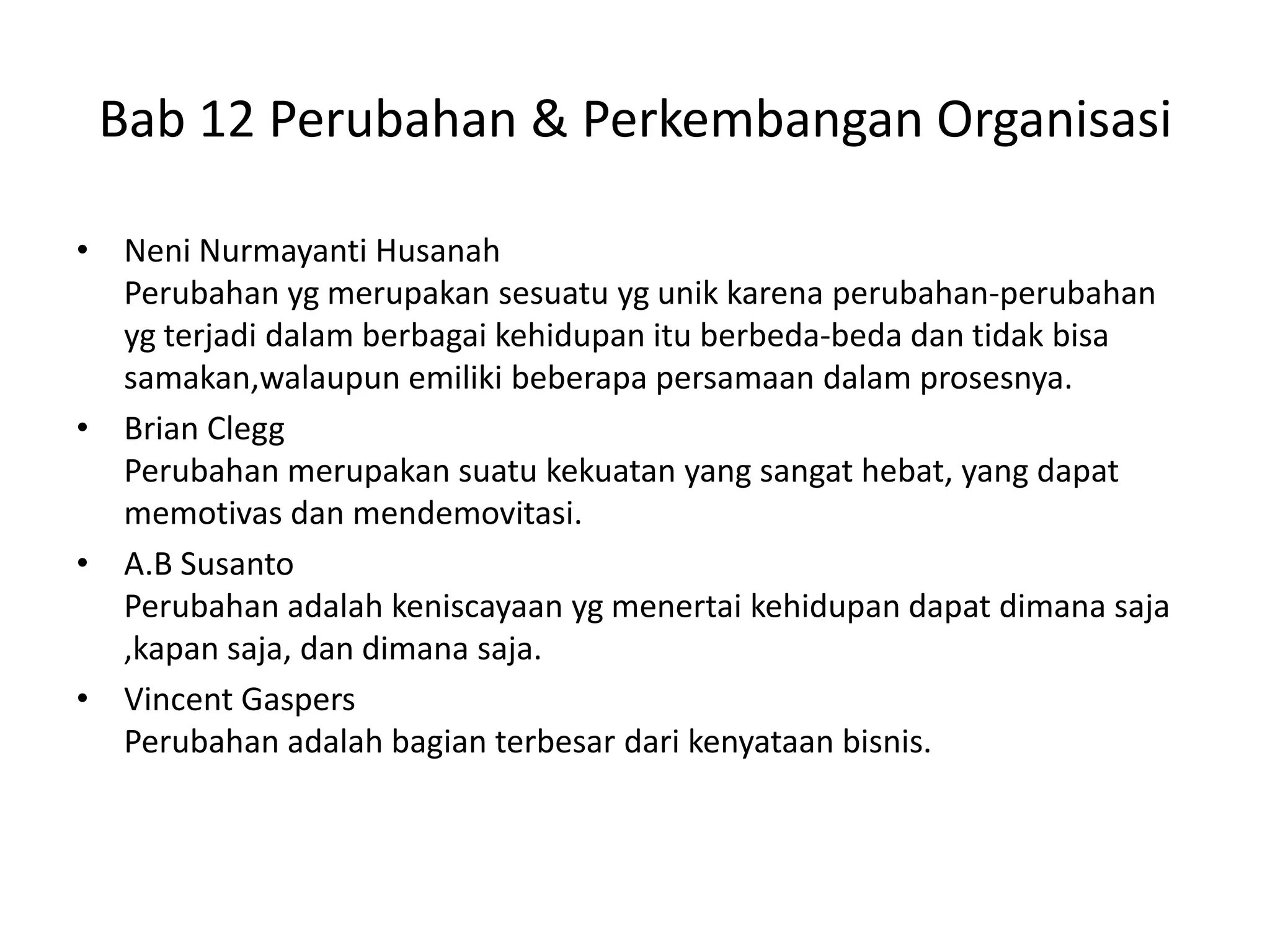 Bab 12 Perubahan & Perkembangan Organisasi
• Neni Nurmayanti Husanah
Perubahan yg merupakan sesuatu yg unik karena perubahan-perubahan
yg terjadi dalam berbagai kehidupan itu berbeda-beda dan tidak bisa
samakan,walaupun emiliki beberapa persamaan dalam prosesnya.
• Brian Clegg
Perubahan merupakan suatu kekuatan yang sangat hebat, yang dapat
memotivas dan mendemovitasi.
• A.B Susanto
Perubahan adalah keniscayaan yg menertai kehidupan dapat dimana saja
,kapan saja, dan dimana saja.
• Vincent Gaspers
Perubahan adalah bagian terbesar dari kenyataan bisnis.

 
