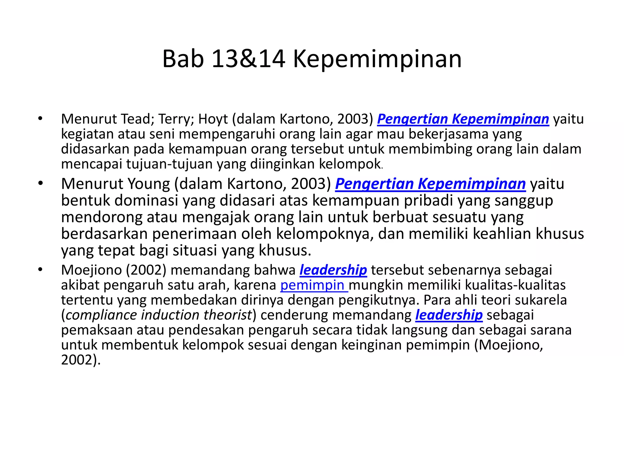 Bab 13&14 Kepemimpinan
•

Menurut Tead; Terry; Hoyt (dalam Kartono, 2003) Pengertian Kepemimpinan yaitu
kegiatan atau seni mempengaruhi orang lain agar mau bekerjasama yang
didasarkan pada kemampuan orang tersebut untuk membimbing orang lain dalam
mencapai tujuan-tujuan yang diinginkan kelompok.

• Menurut Young (dalam Kartono, 2003) Pengertian Kepemimpinan yaitu
bentuk dominasi yang didasari atas kemampuan pribadi yang sanggup
mendorong atau mengajak orang lain untuk berbuat sesuatu yang
berdasarkan penerimaan oleh kelompoknya, dan memiliki keahlian khusus
yang tepat bagi situasi yang khusus.
•

Moejiono (2002) memandang bahwa leadership tersebut sebenarnya sebagai
akibat pengaruh satu arah, karena pemimpin mungkin memiliki kualitas-kualitas
tertentu yang membedakan dirinya dengan pengikutnya. Para ahli teori sukarela
(compliance induction theorist) cenderung memandang leadership sebagai
pemaksaan atau pendesakan pengaruh secara tidak langsung dan sebagai sarana
untuk membentuk kelompok sesuai dengan keinginan pemimpin (Moejiono,
2002).

 