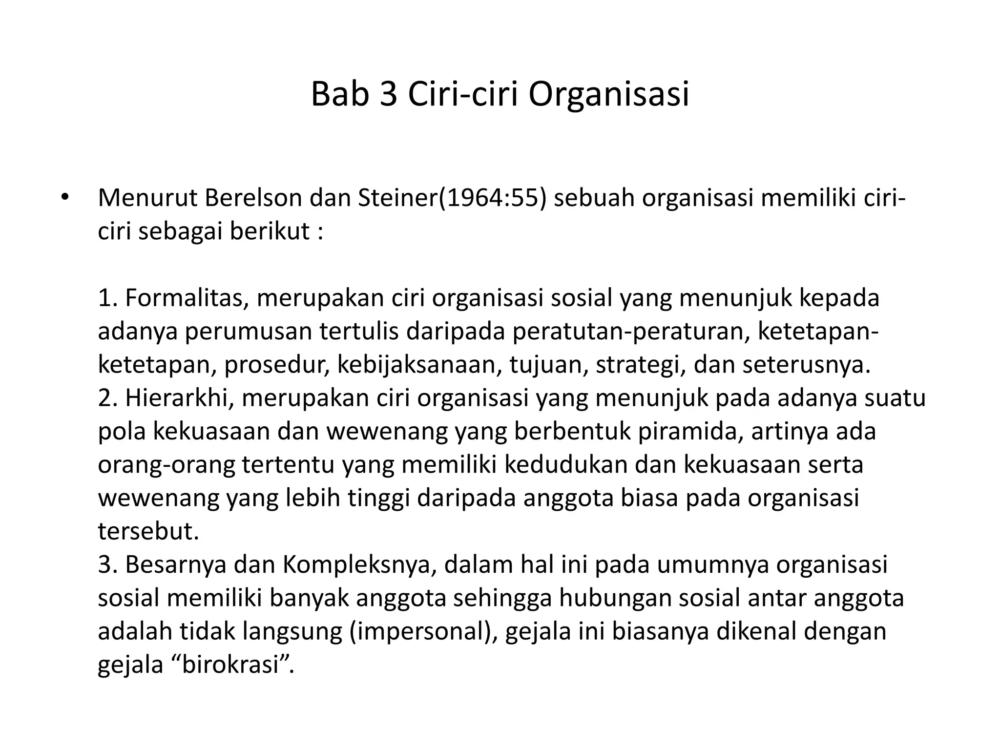 Bab 3 Ciri-ciri Organisasi
• Menurut Berelson dan Steiner(1964:55) sebuah organisasi memiliki ciriciri sebagai berikut :
1. Formalitas, merupakan ciri organisasi sosial yang menunjuk kepada
adanya perumusan tertulis daripada peratutan-peraturan, ketetapanketetapan, prosedur, kebijaksanaan, tujuan, strategi, dan seterusnya.
2. Hierarkhi, merupakan ciri organisasi yang menunjuk pada adanya suatu
pola kekuasaan dan wewenang yang berbentuk piramida, artinya ada
orang-orang tertentu yang memiliki kedudukan dan kekuasaan serta
wewenang yang lebih tinggi daripada anggota biasa pada organisasi
tersebut.
3. Besarnya dan Kompleksnya, dalam hal ini pada umumnya organisasi
sosial memiliki banyak anggota sehingga hubungan sosial antar anggota
adalah tidak langsung (impersonal), gejala ini biasanya dikenal dengan
gejala “birokrasi”.

 