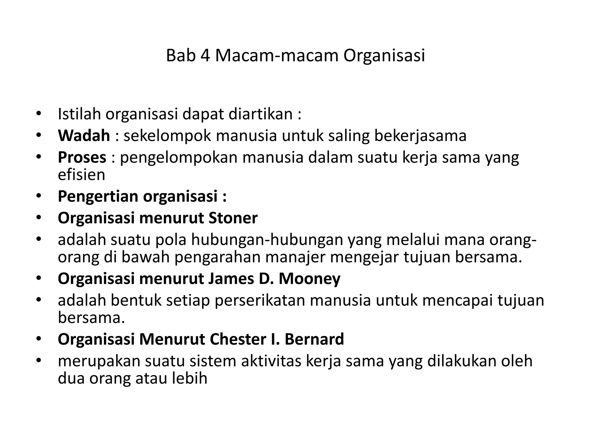 Bab 4 Macam-macam Organisasi
• Istilah organisasi dapat diartikan :
• Wadah : sekelompok manusia untuk saling bekerjasama
• Proses : pengelompokan manusia dalam suatu kerja sama yang
efisien
• Pengertian organisasi :
• Organisasi menurut Stoner
• adalah suatu pola hubungan-hubungan yang melalui mana orangorang di bawah pengarahan manajer mengejar tujuan bersama.
• Organisasi menurut James D. Mooney
• adalah bentuk setiap perserikatan manusia untuk mencapai tujuan
bersama.
• Organisasi Menurut Chester I. Bernard
• merupakan suatu sistem aktivitas kerja sama yang dilakukan oleh
dua orang atau lebih

 