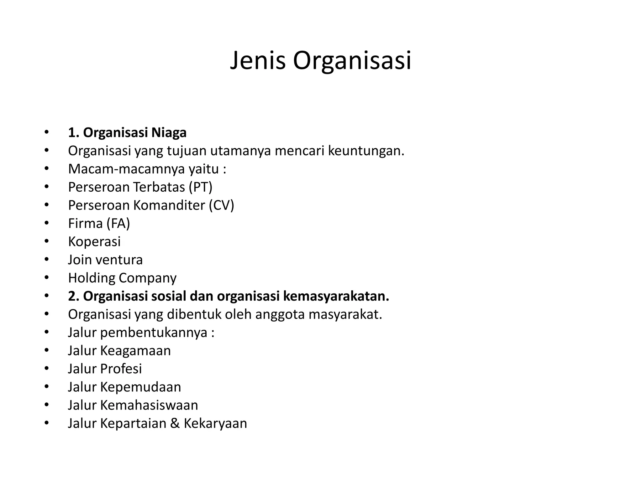 Jenis Organisasi
•
•
•
•
•
•
•
•
•
•
•
•
•
•
•
•
•

1. Organisasi Niaga
Organisasi yang tujuan utamanya mencari keuntungan.
Macam-macamnya yaitu :
Perseroan Terbatas (PT)
Perseroan Komanditer (CV)
Firma (FA)
Koperasi
Join ventura
Holding Company
2. Organisasi sosial dan organisasi kemasyarakatan.
Organisasi yang dibentuk oleh anggota masyarakat.
Jalur pembentukannya :
Jalur Keagamaan
Jalur Profesi
Jalur Kepemudaan
Jalur Kemahasiswaan
Jalur Kepartaian & Kekaryaan

 
