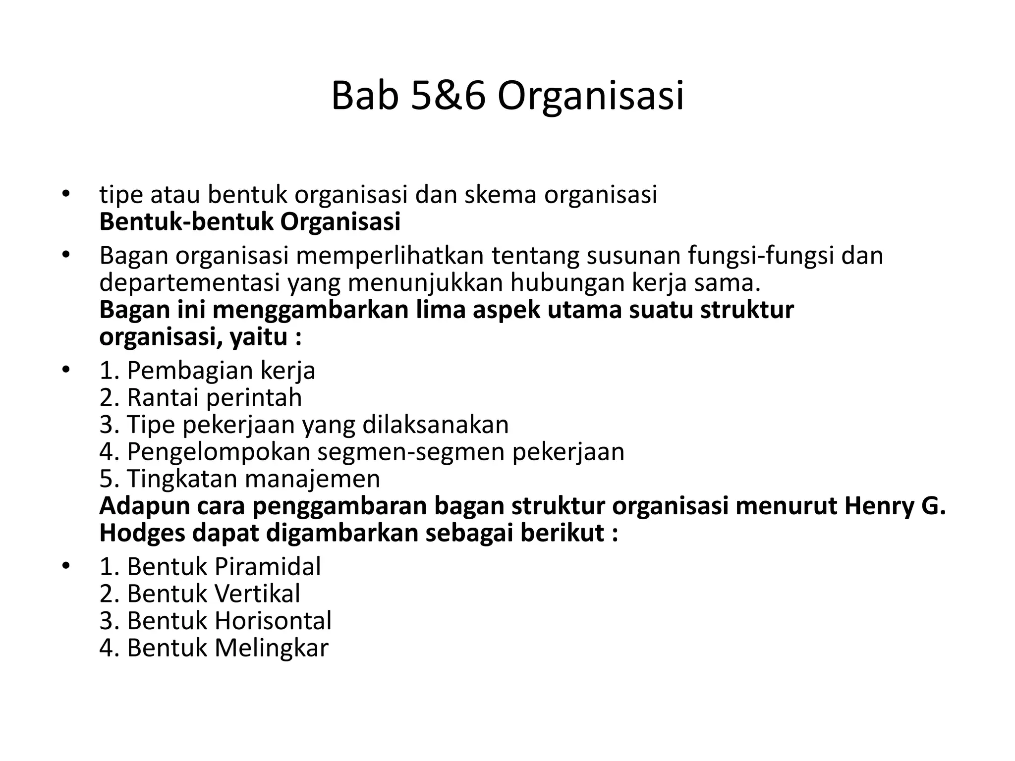 Bab 5&6 Organisasi
• tipe atau bentuk organisasi dan skema organisasi
Bentuk-bentuk Organisasi
• Bagan organisasi memperlihatkan tentang susunan fungsi-fungsi dan
departementasi yang menunjukkan hubungan kerja sama.
Bagan ini menggambarkan lima aspek utama suatu struktur
organisasi, yaitu :
• 1. Pembagian kerja
2. Rantai perintah
3. Tipe pekerjaan yang dilaksanakan
4. Pengelompokan segmen-segmen pekerjaan
5. Tingkatan manajemen
Adapun cara penggambaran bagan struktur organisasi menurut Henry G.
Hodges dapat digambarkan sebagai berikut :
• 1. Bentuk Piramidal
2. Bentuk Vertikal
3. Bentuk Horisontal
4. Bentuk Melingkar

 