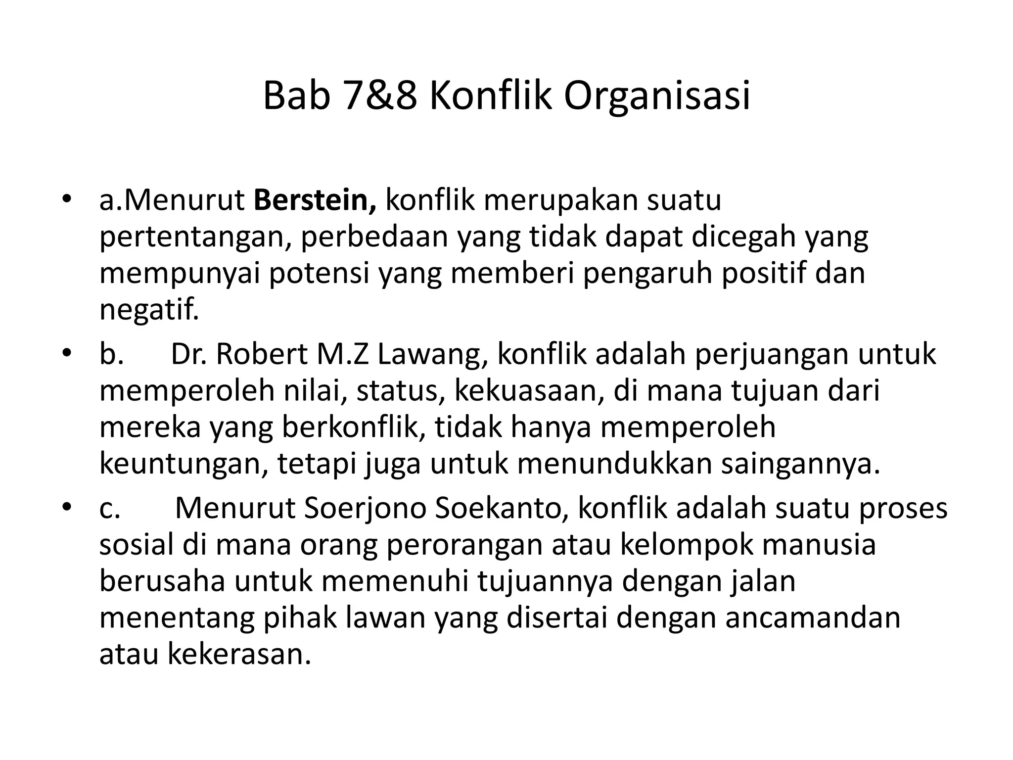 Bab 7&8 Konflik Organisasi
• a.Menurut Berstein, konflik merupakan suatu
pertentangan, perbedaan yang tidak dapat dicegah yang
mempunyai potensi yang memberi pengaruh positif dan
negatif.
• b. Dr. Robert M.Z Lawang, konflik adalah perjuangan untuk
memperoleh nilai, status, kekuasaan, di mana tujuan dari
mereka yang berkonflik, tidak hanya memperoleh
keuntungan, tetapi juga untuk menundukkan saingannya.
• c.
Menurut Soerjono Soekanto, konflik adalah suatu proses
sosial di mana orang perorangan atau kelompok manusia
berusaha untuk memenuhi tujuannya dengan jalan
menentang pihak lawan yang disertai dengan ancamandan
atau kekerasan.

 
