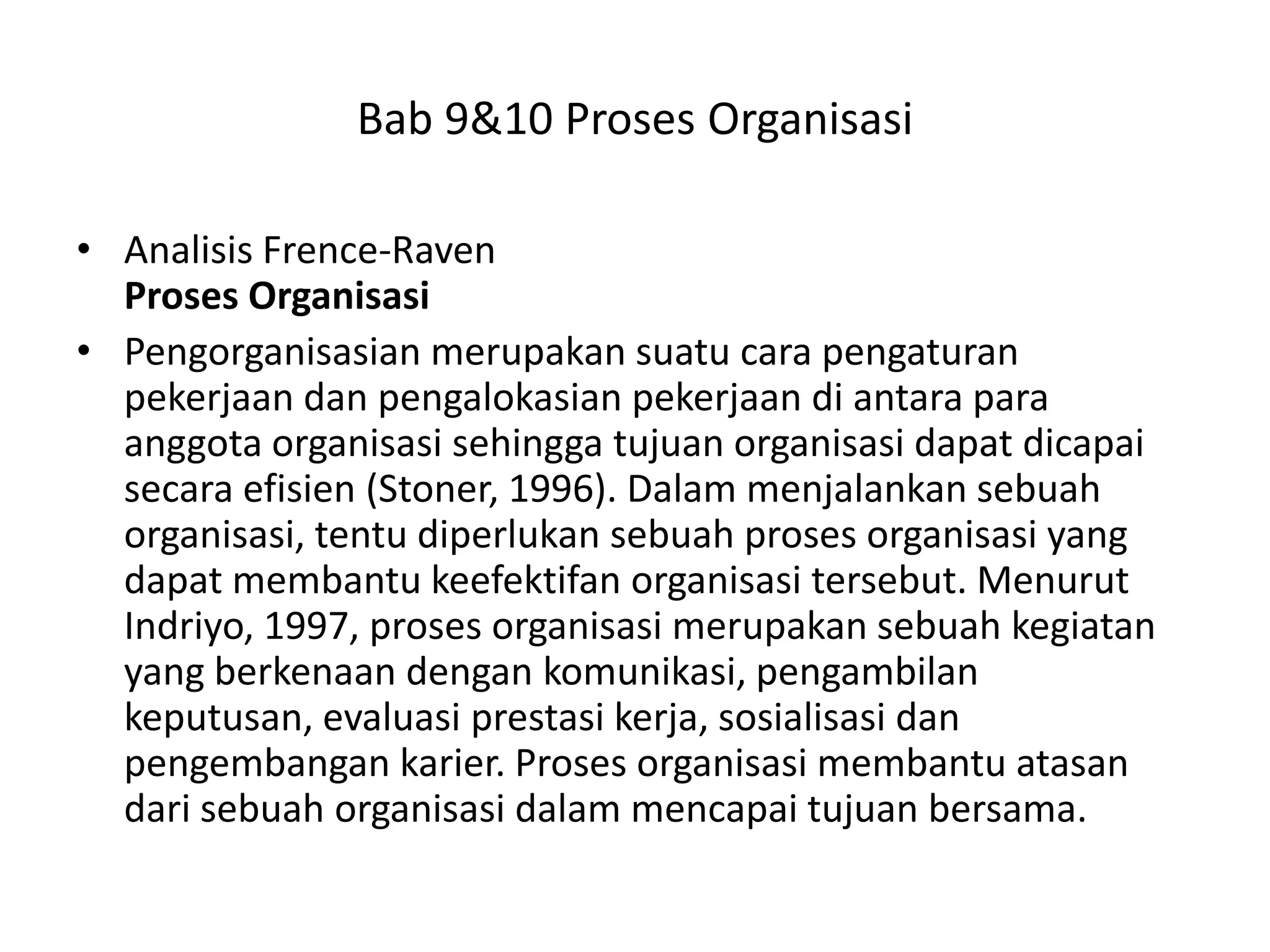 Bab 9&10 Proses Organisasi
• Analisis Frence-Raven
Proses Organisasi
• Pengorganisasian merupakan suatu cara pengaturan
pekerjaan dan pengalokasian pekerjaan di antara para
anggota organisasi sehingga tujuan organisasi dapat dicapai
secara efisien (Stoner, 1996). Dalam menjalankan sebuah
organisasi, tentu diperlukan sebuah proses organisasi yang
dapat membantu keefektifan organisasi tersebut. Menurut
Indriyo, 1997, proses organisasi merupakan sebuah kegiatan
yang berkenaan dengan komunikasi, pengambilan
keputusan, evaluasi prestasi kerja, sosialisasi dan
pengembangan karier. Proses organisasi membantu atasan
dari sebuah organisasi dalam mencapai tujuan bersama.

 