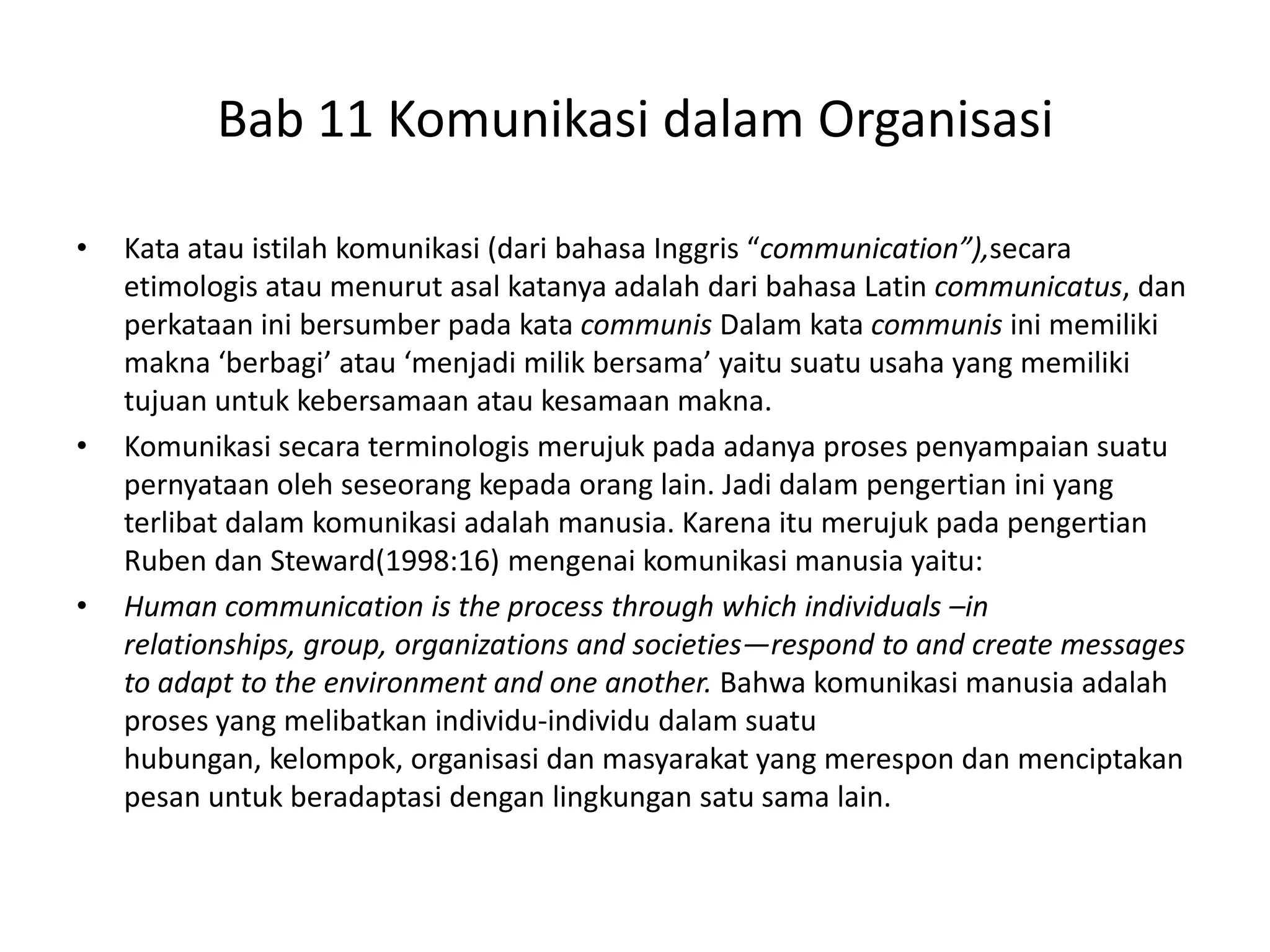 Bab 11 Komunikasi dalam Organisasi
•

•

•

Kata atau istilah komunikasi (dari bahasa Inggris “communication”),secara
etimologis atau menurut asal katanya adalah dari bahasa Latin communicatus, dan
perkataan ini bersumber pada kata communis Dalam kata communis ini memiliki
makna ‘berbagi’ atau ‘menjadi milik bersama’ yaitu suatu usaha yang memiliki
tujuan untuk kebersamaan atau kesamaan makna.
Komunikasi secara terminologis merujuk pada adanya proses penyampaian suatu
pernyataan oleh seseorang kepada orang lain. Jadi dalam pengertian ini yang
terlibat dalam komunikasi adalah manusia. Karena itu merujuk pada pengertian
Ruben dan Steward(1998:16) mengenai komunikasi manusia yaitu:
Human communication is the process through which individuals –in
relationships, group, organizations and societies—respond to and create messages
to adapt to the environment and one another. Bahwa komunikasi manusia adalah
proses yang melibatkan individu-individu dalam suatu
hubungan, kelompok, organisasi dan masyarakat yang merespon dan menciptakan
pesan untuk beradaptasi dengan lingkungan satu sama lain.

 