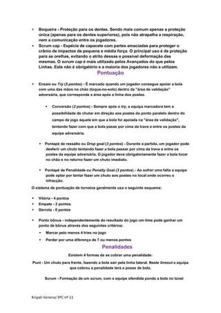 



Boqueira - Proteção para os dentes. Sendo mais comum apenas a proteção
única (apenas para os dentes superiores), pois não atrapalha a respiração,
nem a comunicação entre os jogadores.
Scrum cap - Espécie de capacete com partes amaciadas para proteger o
crânio de impactos de pequena e média força. O principal uso é de proteção
para as orelhas, evitando o atrito dessas e possível deformação das
mesmas. O scrum cap é mais utilizado pelos Avançados do que pelos
Linhas. Este não é obrigatório e a maioria dos jogadores não a utilizam.

Pontuação


Ensaio ou Try (5 pontos) - É marcado quando um jogador consegue apoiar a bola
com uma das mãos no chão (toque-no-solo) dentro da "área de validação"
adversária, que corresponde a área após a linha dos postes.


Conversão (2 pontos) - Sempre após o try, a equipa marcadora tem a
possibilidade de chutar em direção aos postes do ponto paralelo dentro do
campo de jogo àquele em que a bola foi apoiada na "área de validação",
tentando fazer com que a bola passe por cima da trave e entre os postes da
equipe adversária.



Pontapé de ressalto ou Drop goal (3 pontos) - Durante a partida, um jogador pode
desferir um chuto tentando fazer a bola passar por cima da trave e entre os
postes da equipe adversária. O jogador deve obrigatoriamente fazer a bola tocar
no chão e no retorno fazer um chuto imediato.



Pontapé de Penalidade ou Penalty Goal (3 pontos) - Ao sofrer uma falta a equipa
pode optar por tentar fazer um chuto aos postes no local onde ocorreu a
infracção.

O sistema de pontuação de torneios geralmente usa o seguinte esquema:


Vitória - 4 pontos



Empate - 2 pontos



Derrota - 0 pontos



Ponto bônus - independentemente do resultado do jogo um time pode ganhar um
ponto de bônus através dos seguintes critérios:


Marcar pelo menos 4 tries no jogo



Perder por uma diferença de 7 ou menos pontos

Penalidades
Existem 4 formas de se cobrar uma penalidade:
Punt - Um chuto para frente, fazendo a bola sair pela linha lateral. Neste lineout a equipa
que cobrou a penalidade terá a posse de bola.
Scrum - Formação de um scrum, com a equipe ofendida pondo a bola no túnel

Kripali Veneraz 9ºC nº 11

 
