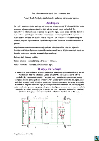 Run - Simplesmente correr com a posse de bola
Penalty Goal - Tentativa de chuto entre as traves, para marcar pontos

Arbitragem
No rugby existem três ou quatro árbitros, sendo três de campo. O principal árbitro apita
e conduz o jogo em campo e outros dois são os laterais como no futebol. Em
competições internacionais ou dentro das grandes ligas, existe ainda o árbitro de vídeo,
que assiste a partida pela televisão e tem acesso a recursos para conferir jogadas nas
quais os três árbitros têm dúvida ou não chegam a um consenso. Serve também para
advertir ou punir jogadores que cometeram agressões contra os adversários durante a
partida.
Algo interessante no rugby é que os jogadores não podem falar, discutir e jamais
insultar os árbitros. Somente os capitães podem se dirigir ao árbitro, que pode punir um
jogador e/ou o time caso tal regra seja desrespeitada.
Existem dois tipos de cartões:
Cartão amarelo - expulsão temporária por 10 minutos.
Cartão vermelho - expulsão permanente do jogo.

O rugby em Portugal
A Federação Portuguesa de Rugby é a entidade máxima do Rugby em Portugal, ela foi
fundada em 1957 na cidade de Lisboa. Em 2007 foi possível assistir à estreia
da Seleção (também chamados "Os Lobos") no Campeonato Mundial de Râguebi,
composta apenas por jogadores amadores. "Os Lobos" perderam todos os jogos, tendo
sofrido 3 derrotas nos 3 primeiros jogos, mas ficaram muito perto de vencer a Seleção
Romena de Râguebi no último jogo, e conseguiram marcar sempre um ensaio (try) em
cada desafio. As grandes equipas portuguesas de râguebi concentram-se na sua maioria
na região de Lisboa, mas o jogo é praticado em toda a extensão do território, desde o
Norte de Portugal, com equipas no Minho e Trás-os-Montes, até ao Algarve.

Kripali Veneraz 9ºC nº 11

 