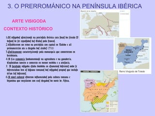 3. O PRERROMÁNICO NA PENÍNSULA IBÉRICA
ARTE VISIGODA
CONTEXTO HISTÓRICO
1.Os visigodos asentáronse na península ibérica cara finais do s éculo V
despois de ser expulsados das Galias polo francos.
2.Estableceron un reino na península con capital en Toledo e al í
permanecerán ata a chegada dos árabes (711)
3.Políticamente caracterizáronse pola monarquía que converteron en
hereditaria.
4.A súa economía fundamentouse na agricultura e na ganadería.
Explotaban tamén o comercio en menor medida e a artesan ía.
5. A sociedade visigoda estaba dividida en estamentos diferentes onde se
diferenciaban ben os hispano romanos dos visigodos propios que incluso
tiñan leis diferentes.
6.A nivel cultural estiveron influenciados pola cultura romana e
bizantina que mezclaron con ecos chegados do norte de África.

 