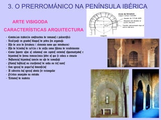 3. O PRERROMÁNICO NA PENÍNSULA IBÉRICA
ARTE VISIGODA
CARACTERÍSTICAS ARQUITECTURA
-

Continúan tradición constructiva de romanos e paleocristi á
Realízanse en grandes bloques de pedra sen argamasa
Uso de arco de ferradura ( elemento novo que introducen)
Uso de bóvedas de cañón e de aresta como sistema de recubrimento
Como soporte usan as columnas con capiteis corintios esquematizados e
bizantinos de forma troncocónica sobre os que se coloca o cimacio
Influencias bizantinas tamén no uso de iconostase
Plantas basilicais ou cruciformes de unha ou tres naves
Son igrexas de pequeñas dimensións
A cabeceira das igrexas adoita ser rectangular
Pórtico avanzado na entrada
Teitumes de madeira

 