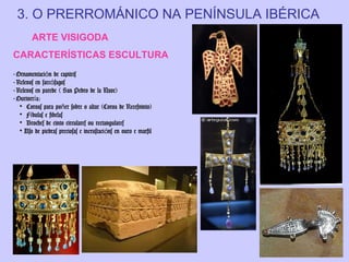 3. O PRERROMÁNICO NA PENÍNSULA IBÉRICA
ARTE VISIGODA
CARACTERÍSTICAS ESCULTURA
- Ornamentación de capiteis
- Relevos en sarcófagos
- Relevos en parede ( San Pedro de la Nave)
- Ourivería:
• Coroas para poñer sobre o altar (Coroa de Recesvinto)
• Fíbulas e fibelas
• Broches de cinto circulares ou rectangulares
• Uso de piedras preciosas e incrustaci óns en ouro e marfil

 