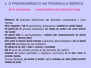 3. O PRERROMÁNICO NA PENÍNSULA IBÉRICA
ARTE ASTURIANA

CARACTERÍSTICAS ARQUITECTURA

- Utilización das plantas basilicais con ábsidas cuadradas e tres
naves
- Muro organizado a base de perpiaños pequenos rematados con grandes esquinas
- Os soportes soen ser piares cadrados que enlazan con arcadas o que xenera interiores
moi macizos
- Os espacios tenden á verticalidade e presentan unha comportimentación con cubertas
independentes e diferentes alturas
- Para pechar os pequenos espacios empregan cubertas abovedadas e para os espacios
grandes usan armaduras de madeira
- As edificacións son altas e tenden a remarcan a verticalidade
- Uso do arco de medio punto e da bóveda de cañón
- Columnas con fuste estriado e capiteis corintios ou de dobre tronco de
pirámide invertida
- Arcos faixóns que suxeitan as bovedas e que se prolongan por unhas pilastras interiores
adosadas aos muros

 