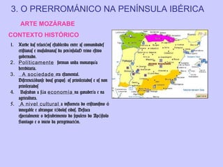 3. O PRERROMÁNICO NA PENÍNSULA IBÉRICA
ARTE MOZÁRABE
CONTEXTO HISTÓRICO
1.
2.
3.
4.
5.

Xurde das relacións establecida entre as comunidades
cristianas e musulmanas da penínsulaO reino estivo
gobernado.
Políticamente forman unha monarquía
hereditaria.
A sociedade era estamental.
Diferenciábanse dous grupos: os privilexiados e os non
privilexiados
Baseaban a súa economía na ganadería e na
agricultura.
A nivel cultural a influencia do cristianismo é
innegable e abrangue tódolos eidos. Destaca
especialmente o descubrimento do sepulcro do Apóstolo
Santiago e o inicio da peregrinación.

 