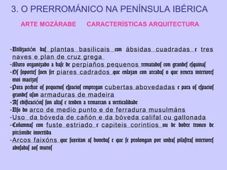 3. O PRERROMÁNICO NA PENÍNSULA IBÉRICA
ARTE MOZÁRABE

CARACTERÍSTICAS ARQUITECTURA

- Utilización das plantas basilicais con ábsidas cuadradas e tres
naves e plan de cruz grega
- Muro organizado a base de perpiaños pequenos rematados con grandes esquinas
- Os soportes soen ser piares cadrados que enlazan con arcadas o que xenera interiores
moi macizos
- Para pechar os pequenos espacios empregan cubertas abovedadas e para os espacios
grandes usan armaduras de madeira
- As edificacións son altas e tenden a remarcan a verticalidade
- Uso do arco de medio punto e de ferradura musulmáns
- Uso da bóveda de cañón e da bóveda califal ou gallonada
- Columnas con fuste estriado e capiteis corintios ou de dobre tronco de
pirámide invertida
- Arcos faixóns que suxeitan as bovedas e que se prolongan por unhas pilastras interiores
adosadas aos muros

 