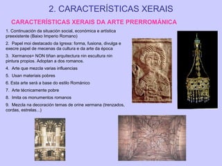 2. CARACTERÍSTICAS XERAIS
CARACTERÍSTICAS XERAIS DA ARTE PRERROMÁNICA
1. Continuación da situación social, económica e artística
preexistente (Baixo Imperio Romano)
2. Papel moi destacado da Igrexa: forma, fusiona, divulga e
execre papel de mecenas da cultura e da arte da época
3. Xermanos= NON tiñan arquitectura nin escultura nin
pintura propios. Adoptan a dos romanos.
4. Arte que mezcla varias influencias
5. Usan materiais pobres
6. Esta arte será a base do estilo Románico
7. Arte técnicamente pobre
8. Imita os monumentos romanos
9. Mezcla na decoración temas de orine xermana (trenzados,
cordas, estrelas...)

 