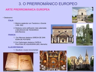 3. O PRERROMÁNICO EUROPEO
ARTE PRERROMÁNICA EUROPEA
• Destacaron:
ITALIA:
1. Máximo esplendor con Teodorico o Grande
( 456- 526)
2. Destacou como edificación máis salientable
o MAUSOLEO DE TEODORICO
(520,Rávena)
FRANCIA:
1. Con Meroveo destacou IGREXA DE SAN
XOÁN DE POITIERS
2. Con Carlomagno destacou CAPELA
PALATINA DE AQUISGRÁN (805, Alemaña)
ILLAS BRITÁNICAS:
1. Escultura: cruces monumentais
2. Manuscritos: LIBRO DE KELLS

 