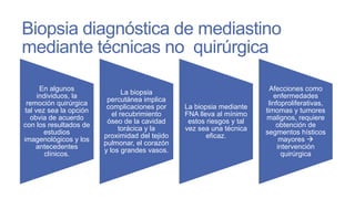 Biopsia diagnóstica de mediastino
mediante técnicas no quirúrgica
En algunos
individuos, la
remoción quirúrgica
tal vez sea la opción
obvia de acuerdo
con los resultados de
estudios
imagenológicos y los
antecedentes
clínicos.

La biopsia
percutánea implica
complicaciones por
el recubrimiento
óseo de la cavidad
torácica y la
proximidad del tejido
pulmonar, el corazón
y los grandes vasos.

La biopsia mediante
FNA lleva al mínimo
estos riesgos y tal
vez sea una técnica
eficaz.

Afecciones como
enfermedades
linfoproliferativas,
timomas y tumores
malignos, requiere
obtención de
segmentos hísticos
mayores 
intervención
quirúrgica

 