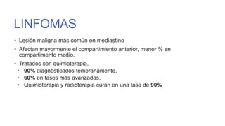 LINFOMAS
• Lesión maligna más común en mediastino
• Afectan mayormente el compartimiento anterior, menor % en
compartimento medio.
• Tratados con quimioterapia.
• 90% diagnosticados tempranamente.
• 60% en fases más avanzadas.
• Quimioterapia y radioterapia curan en una tasa de 90%

 