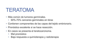 TERATOMA
• Más común de tumores germinales.
• 60%-70% canceres germinales en tórax
• Contienen componentes de las capas del tejido embrionario.
• Pronóstico excelente si se hace resección.

• En casos se presenta el teratocarcinoma.
• Mal pronóstico
• Baja respuesta a quimioterapia y radioterapia

 