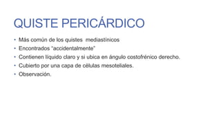 QUISTE PERICÁRDICO
• Más común de los quistes mediastínicos
• Encontrados “accidentalmente”
• Contienen líquido claro y si ubica en ángulo costofrénico derecho.
• Cubierto por una capa de células mesoteliales.

• Observación.

 