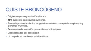 QUISTE BRONCÓGENO
• Originados por segmentación alterada.
• 15% surge del parénquima pulmonar.
• Formado por sustancia rica en proteínas cubierto con epitelio respiratorio y
glándulas mucosas.

• Se recomienda resección para evitar complicaciones.
• Diagnosticados por casualidad.
• La mayoría se mantienen asíntomáticos.

 