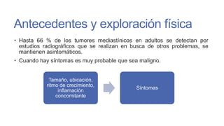 Antecedentes y exploración física
• Hasta 66 % de los tumores mediastínicos en adultos se detectan por
estudios radiográficos que se realizan en busca de otros problemas, se
mantienen asintomáticos.
• Cuando hay síntomas es muy probable que sea maligno.

Tamaño, ubicación,
ritmo de crecimiento,
inflamación
concomitante

Síntomas

 