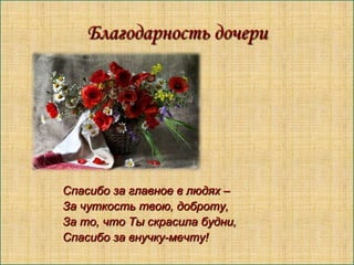 Благодарность дочери

Спасибо за главное в людях –
За чуткость твою, доброту,
За то, что Ты скрасила будни,
Спасибо за внучку-мечту!

 
