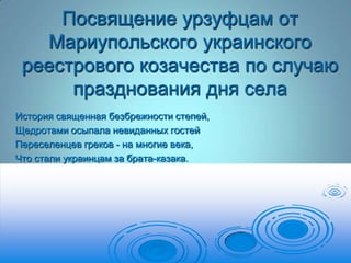 Посвящение урзуфцам от
Мариупольского украинского
реестрового козачества по случаю
празднования дня села
История священная безбрежности степей,
Щедротами осыпала невиданных гостей
Переселенцев греков - на многие века,
Что стали украинцам за брата-казака.

 