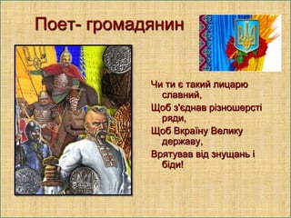 Поет- громадянин

Чи ти є такий лицарю
славний,
Щоб з'єднав різношерсті
ряди,
Щоб Вкраїну Велику
державу,
Врятував від знущань і
біди!

 