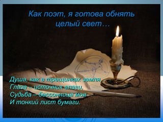 Как поэт, я готова обнять
целый свет…

Душа, как в трещинках земля,
Глаза – источник влаги,
Судьба – бессонница моя
И тонкий лист бумаги.

 