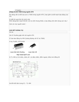 0 Thread(s)

[Help] Sơ đồ 7500 trong nguồn ATX
Em đang cần sơ đồ của con ic 7500 trong nguồn ATX ( bao gồm sơ đồ mạch dao động của
nó)
Ai biết thì post lên hộ mình nhé.
Mình đang làm mạch DC/AC 12v to 220 nhưng thiếu ic dao động nên định dùng con này !
Cảm ơn mọi người trước !

CHỦ ĐỀ TƯƠNG TỰ:
ham gia

Các IC thường gặp trên bộ nguồn ATX
IC tạo dao động họ 494 (tương đương với IC họ 7500)
Ví dụ TL494, UTC51494

IC TL 494 có 16 chân, chân số 1 có dấu chấm, đếm ngược chiều kim đồng hồ

Sơ đồ khối bên trong IC – TL 494

 