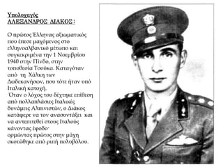 Υπολοχαγός
ΑΛΕΞΑΝΔΡΟΣ ΔΙΑΚΟΣ :
Ο πρώτος Έλληνας αξιωματικός
που έπεσε μαχόμενος στο
ελληνοαλβανικό μέτωπο και
συγκεκριμένα την 1 Νοεμβρίου
1940 στην Πίνδο, στην
τοποθεσία Τσούκα. Καταγόταν
από τη Χάλκη των
Δωδεκανήσων, που τότε ήταν υπό
Ιταλική κατοχή.
Όταν ο λόχος του δέχτηκε επίθεση
από πολλαπλάσιες Ιταλικές
δυνάμεις Αλπινιστών, ο Διάκος
κατάφερε να τον ανασυντάξει και
να αντεπιτεθεί στους Ιταλούς
κάνοντας έφοδο·
ορμώντας πρώτος στην μάχη
σκοτώθηκε από ριπή πολυβόλου.
 