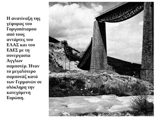 Η ανατίναξη της
γέφυρας του
Γοργοπόταμου
από τους
αντάρτες του
ΕΛΑΣ και του
ΕΔΕΣ με τη
συνεργασία
Άγγλων
σαμποτέρ. Ήταν
το μεγαλύτερο
σαμποτάζ κατά
των Γερμανών σε
ολόκληρη την
κατεχόμενη
Ευρώπη.
 