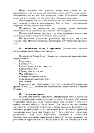 Теперь встаньте под источник, пусть вода льется на вас.
Представьте, что она способна протекать сквозь каждую вашу клетку.
Представьте также, что она протекает сквозь бесчисленные оттенки
ваших чувств и эмоций, что она протекает сквозь ваш интеллект.
Почувствуйте, что вода вымывает из вас весь тот психологический
сор, который неизбежно накапливается день за днем - разочарования,
огорчения, заботы, всякого рода мысли.
Постепенно вы чувствуете, как чистота этого источника
становится вашей чистотой, а его энергия - вашей энергией.
Наконец, представьте, что вы и есть этот источник, в котором все
возможно, и жизнь которого постоянно обновляется».
По окончании упражнения участникам предлагается постепенно
открыть глаза. Можно посоветовать использовать это упражнение, принимая
душ.
11. Упражнение «Чему Я научилась» (установление обратной
связи, анализ опыта, полученного в группе).
Предлагается большой лист бумаги со следующими неоконченными
предложениями:
Я научилась...
Я узнала, что...
Я нашла подтверждение тому, что...
Я обнаружила, что...
Я была удивлена тем, что...
Мне нравится, что...
Я была разочарована тем, что...
Самым важным для меня было...
Мне сегодня...
Я предлагаю вам сейчас подумать над тем, что вы приобрели, работая в
группе. (Слайд 13). Допишем эти неоконченные предложения на плакате.
Спасибо!
12. Подведение итогов.
Помимо специальных упражнений, представляется важным научиться,
разделять профессиональную деятельность и частную жизнью. «Выгорание»
усиливается всякий раз, когда границы между ними начинают стираться, и
работа занимает большую часть жизни. Для нашего психологического
благополучия необходимо ограничивать работу пределами разумного и не
позволять распространять ее на домашнюю жизнь. Семейные проблемы,
являющиеся следствием «выгорания», могут быть облегчены «снижением
рутинности», когда люди направленно участвуют в специальных
мероприятиях, полностью несвязанных с работой, которые позволяют им
расслабиться, перестать думать о работе прежде, чем они добираются домой.
 
