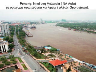 Penang: Νησί στη Μαλαισία ( ΝΑ Ασία)
με ομώνυμη πρωτεύουσα και λιμάνι ( αλλιώς Georgetown).
 