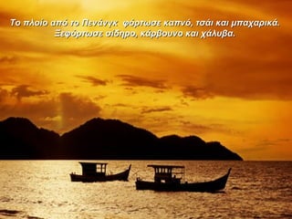 Το πλοίο από το Πενάνγκ φόρτωσε καπνό, τσάι και μπαχαρικά.Το πλοίο από το Πενάνγκ φόρτωσε καπνό, τσάι και μπαχαρικά.
Ξεφόρτωσε σίδηρο, κάρβουνο και χάλυβα.Ξεφόρτωσε σίδηρο, κάρβουνο και χάλυβα.
 