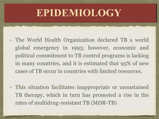 The World Health Organization declared TB a world
global emergency in 1993; however, economic and
political commitment to TB control programs is lacking
in many countries, and it is estimated that 95% of new
cases of TB occur in countries with limited resources.
This situation facilitates inappropriate or unsustained
TB therapy, which in turn has promoted a rise in the
rates of multidrug-resistant TB (MDR-TB)
E
E
P
I
D
D
E
E
M
M
I
O
L
OGY
Y
EPIDEMIOLOGY
 